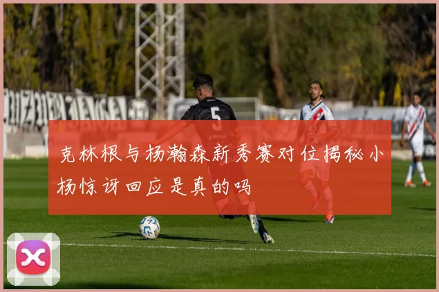 克林根与杨瀚森新秀赛对位揭秘小杨惊讶回应是真的吗
