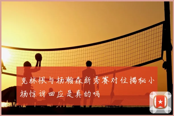 克林根与杨瀚森新秀赛对位揭秘小杨惊讶回应是真的吗