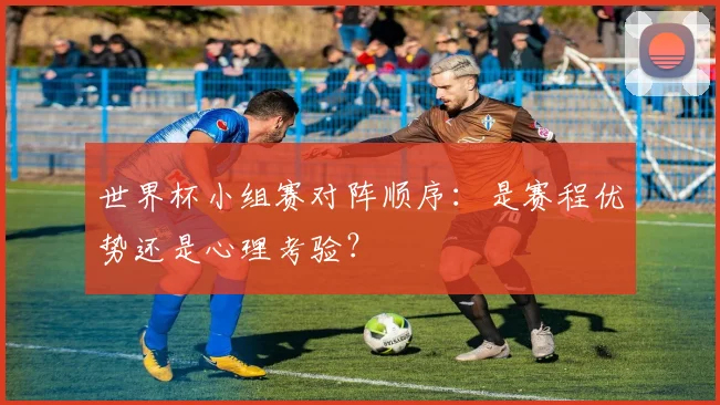 世界杯小组赛对阵顺序：是赛程优势还是心理考验？