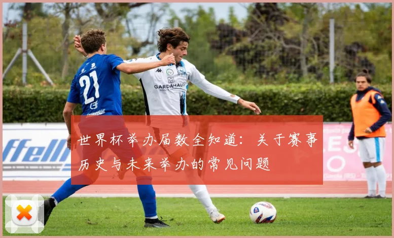 世界杯举办届数全知道:关于赛事历史与未来举办的常见问题
