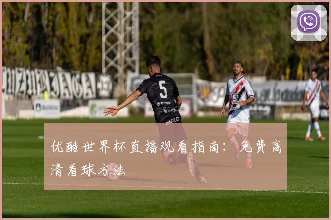 优酷世界杯直播观看指南：免费高清看球方法