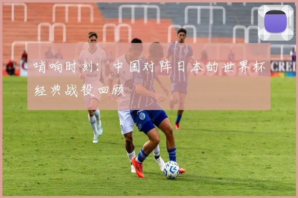 哨响时刻：中国对阵日本的世界杯经典战役回顾