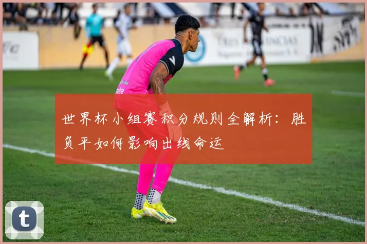 世界杯小组赛积分规则全解析:胜负平如何影响出线命运