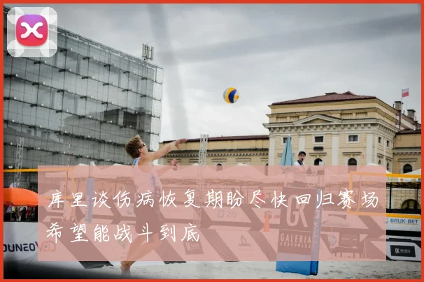 库里谈伤病恢复期盼尽快回归赛场希望能战斗到底