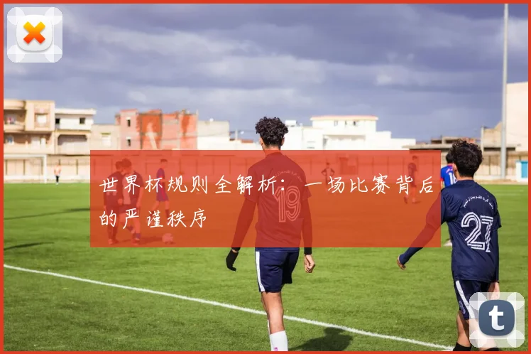 世界杯规则全解析：一场比赛背后的严谨秩序
