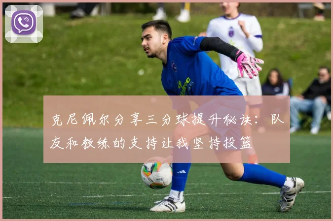克尼佩尔分享三分球提升秘诀：队友和教练的支持让我坚持投篮