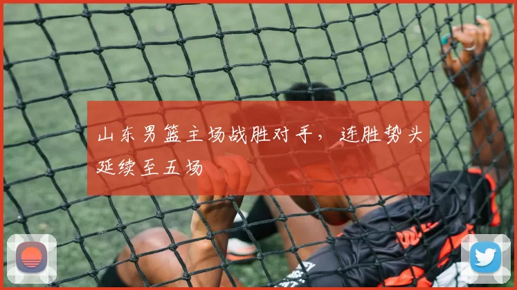 山东男篮主场战胜对手，连胜势头延续至五场