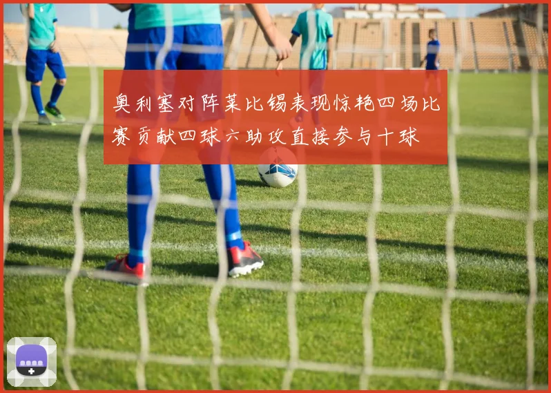 奥利塞对阵莱比锡表现惊艳四场比赛贡献四球六助攻直接参与十球