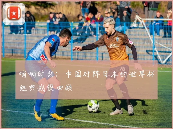 哨响时刻：中国对阵日本的世界杯经典战役回顾