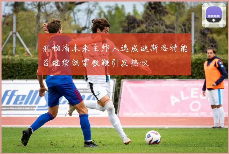 利物浦未来主帅人选成谜斯洛特能否继续执掌教鞭引发热议