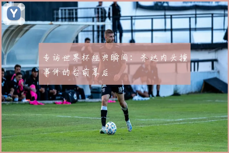 专访世界杯经典瞬间：齐达内头撞事件的台前幕后