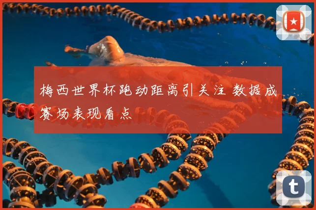 梅西世界杯跑动距离引关注 数据成赛场表现看点