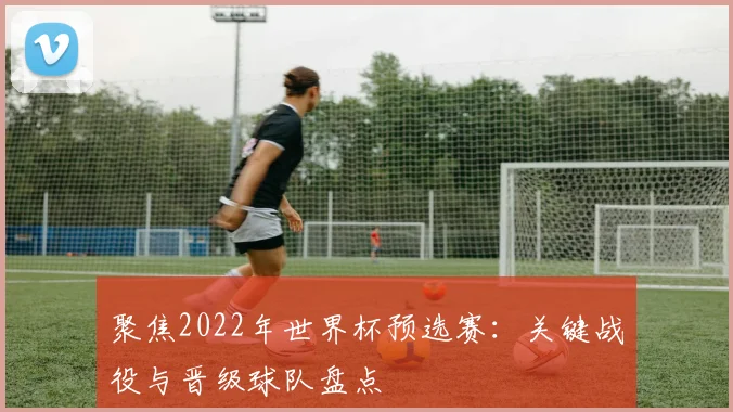 聚焦2022年世界杯预选赛：关键战役与晋级球队盘点