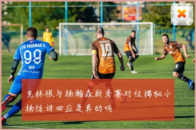 克林根与杨瀚森新秀赛对位揭秘小杨惊讶回应是真的吗