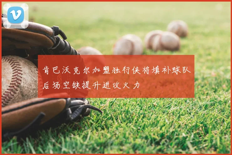 肯巴沃克尔加盟独行侠将填补球队后场空缺提升进攻火力