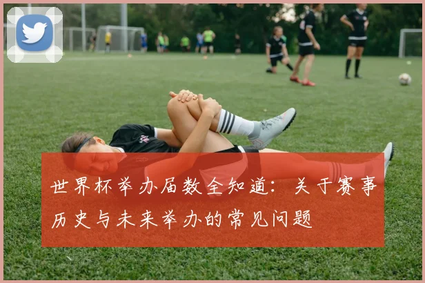 世界杯举办届数全知道:关于赛事历史与未来举办的常见问题