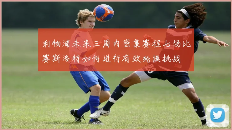 利物浦未来三周内密集赛程七场比赛斯洛特如何进行有效轮换挑战