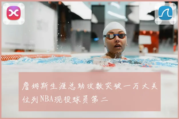 詹姆斯生涯总助攻数突破一万大关位列NBA现役球员第二