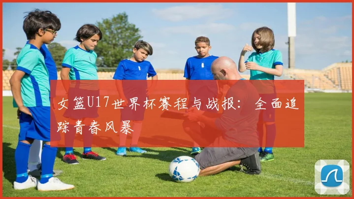 女篮U17世界杯赛程与战报：全面追踪青春风暴