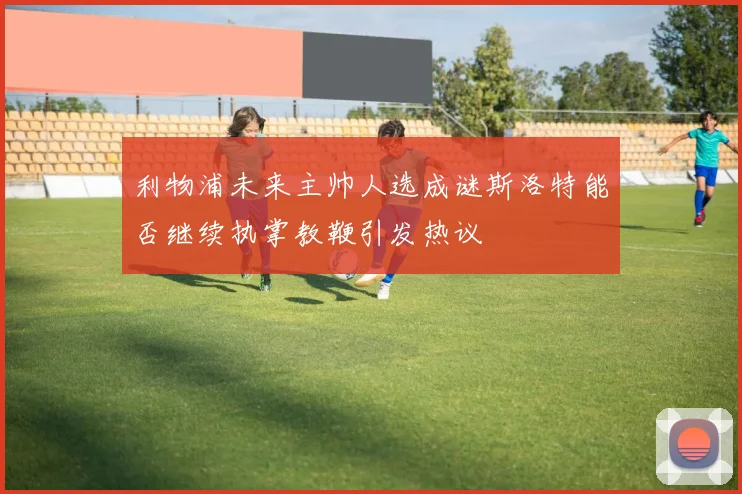 利物浦未来主帅人选成谜斯洛特能否继续执掌教鞭引发热议