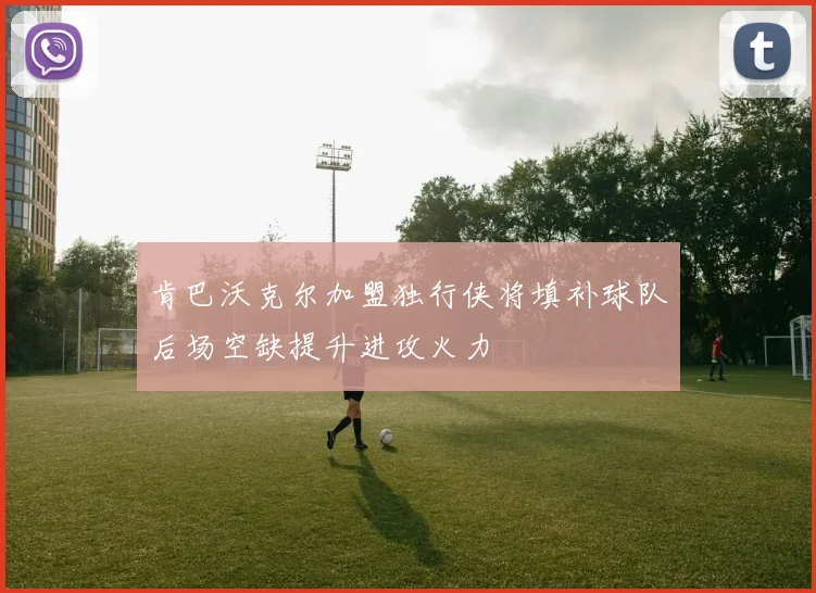 肯巴沃克尔加盟独行侠将填补球队后场空缺提升进攻火力