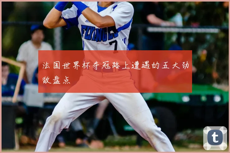 法国世界杯夺冠路上遭遇的五大劲敌盘点