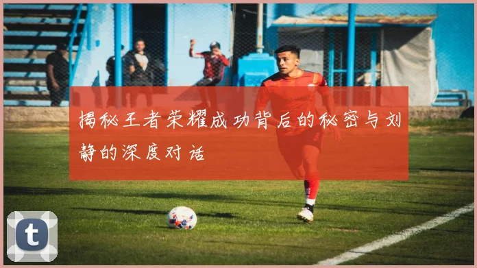 揭秘王者荣耀成功背后的秘密与刘静的深度对话