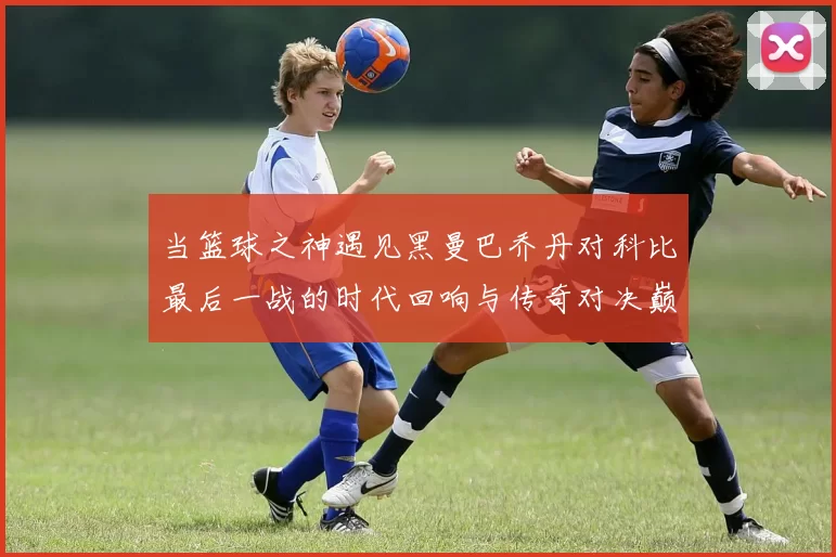 当篮球之神遇见黑曼巴乔丹对科比最后一战的时代回响与传奇对决巅峰瞬间