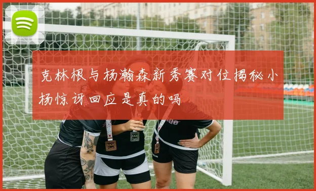 克林根与杨瀚森新秀赛对位揭秘小杨惊讶回应是真的吗