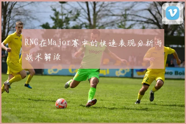 RNG在Major赛中的快速表现分析与战术解读