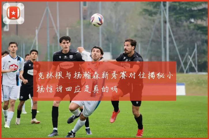 克林根与杨瀚森新秀赛对位揭秘小杨惊讶回应是真的吗