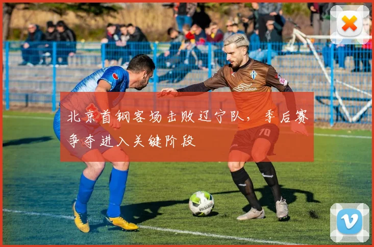 北京首钢客场击败辽宁队，季后赛争夺进入关键阶段