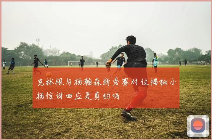 克林根与杨瀚森新秀赛对位揭秘小杨惊讶回应是真的吗