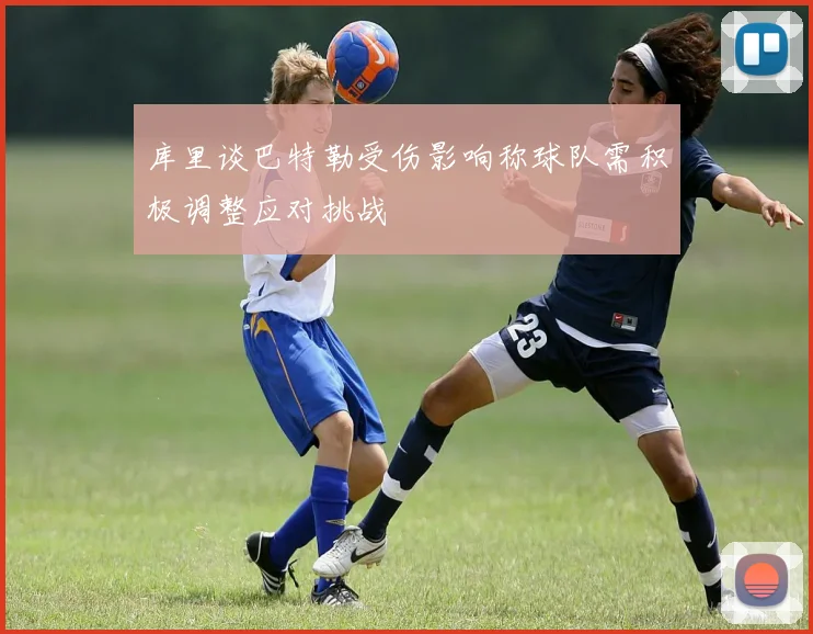 库里谈巴特勒受伤影响称球队需积极调整应对挑战