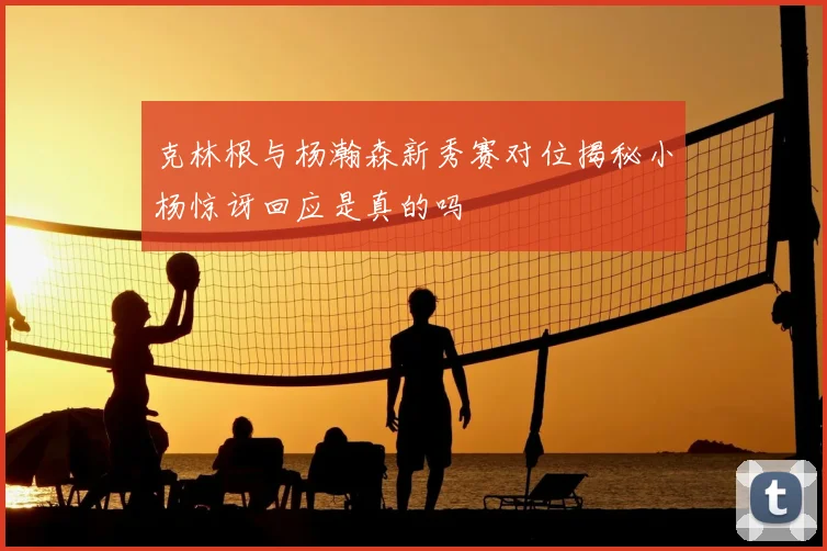 克林根与杨瀚森新秀赛对位揭秘小杨惊讶回应是真的吗