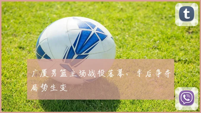 广厦男篮主场战役落幕,季后争夺局势生变