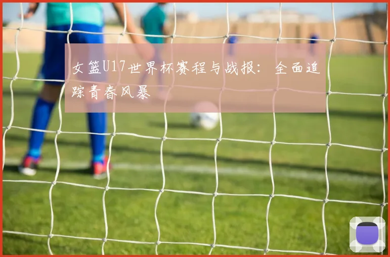 女篮U17世界杯赛程与战报：全面追踪青春风暴