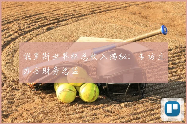 俄罗斯世界杯总收入揭秘：专访主办方财务总监