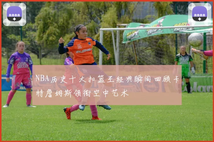 NBA历史十大扣篮王经典瞬间回顾卡特詹姆斯领衔空中艺术