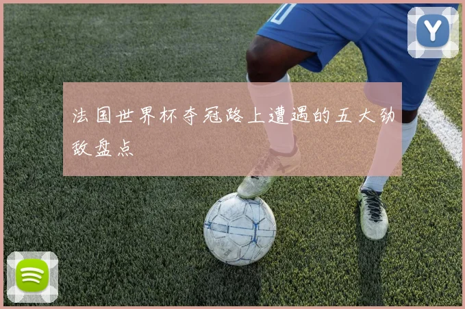 法国世界杯夺冠路上遭遇的五大劲敌盘点