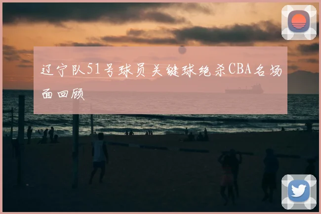 辽宁队51号球员关键球绝杀CBA名场面回顾